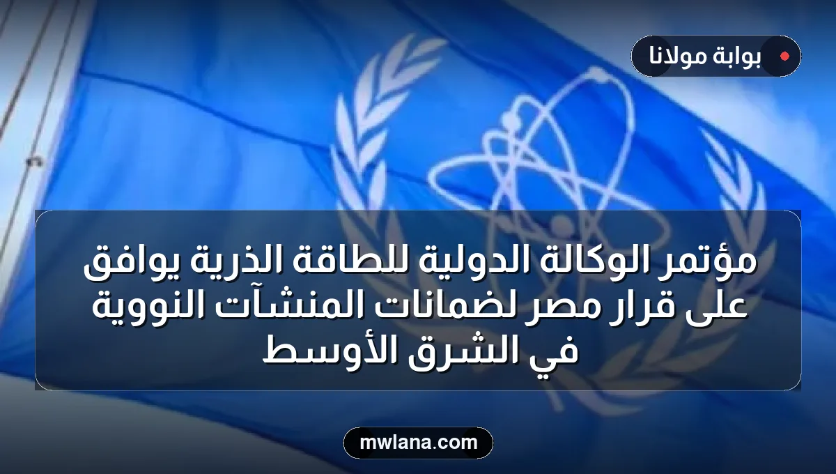 مؤتمر الوكالة الدولية للطاقة الذرية يوافق على قرار مصر لضمانات المنشآت النووية في الشرق الأوسط