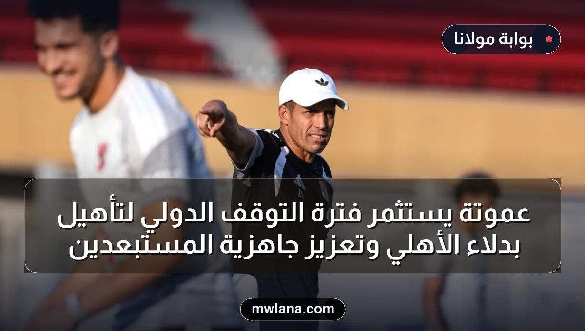 عموتة يستثمر فترة التوقف الدولي لتأهيل بدلاء الأهلي وتعزيز جاهزية المستبعدين