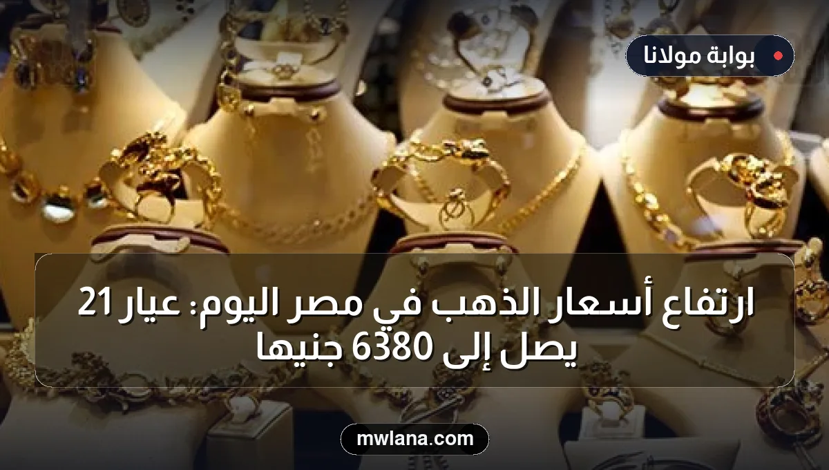 ارتفاع أسعار الذهب في مصر اليوم: عيار 21 يصل إلى 6380 جنيهاً