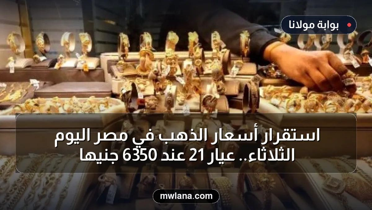 استقرار أسعار الذهب في مصر اليوم الثلاثاء.. عيار 21 عند 6350 جنيها
