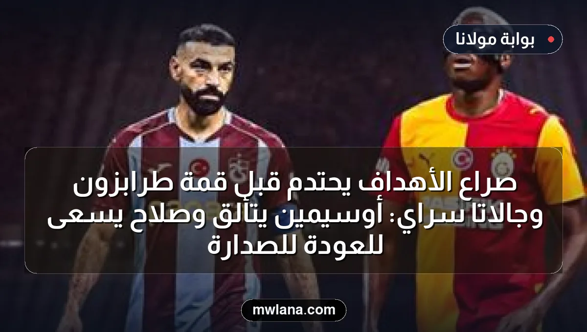 صراع الأهداف يحتدم قبل قمة طرابزون وجالاتا سراي: أوسيمين يتألق وصلاح يسعى للعودة للصدارة