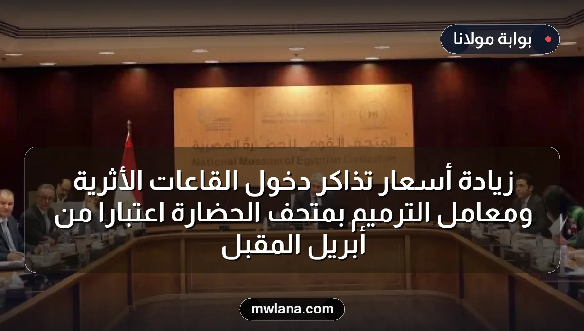 زيادة أسعار تذاكر دخول القاعات الأثرية ومعامل الترميم بمتحف الحضارة اعتباراً من أبريل المقبل