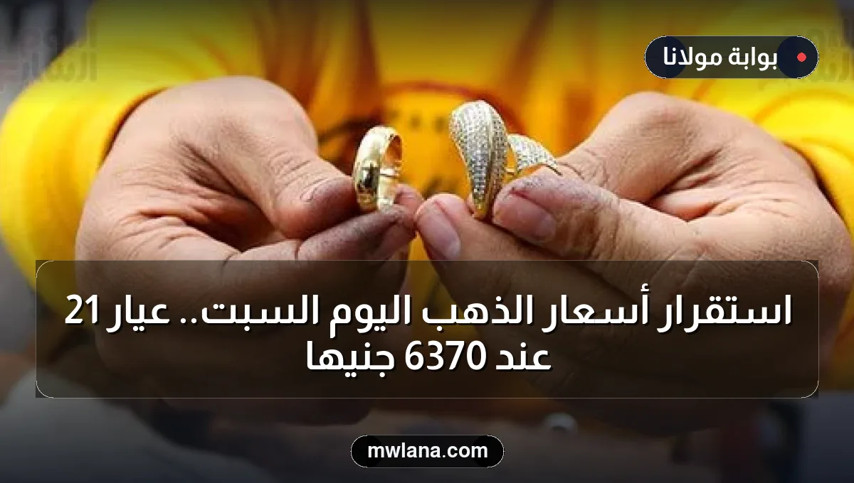استقرار أسعار الذهب اليوم السبت.. عيار 21 عند 6370 جنيها