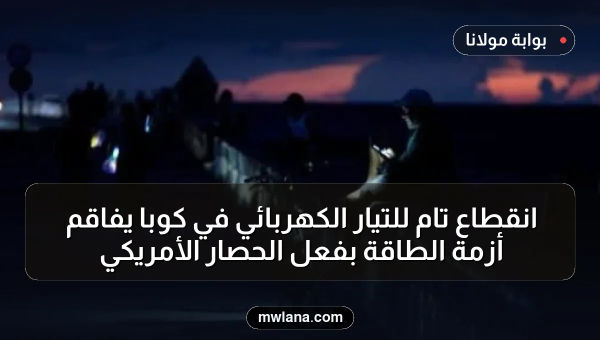 انقطاع تام للتيار الكهربائي في كوبا يفاقم أزمة الطاقة بفعل الحصار الأمريكي