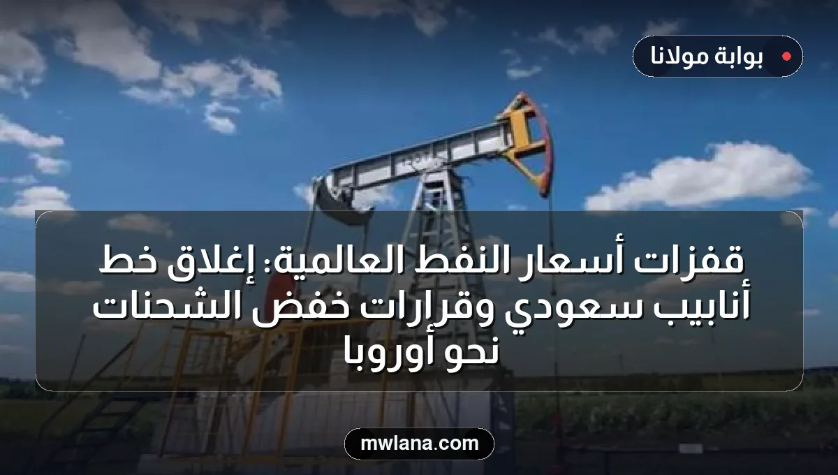 قفزات أسعار النفط العالمية: إغلاق خط أنابيب سعودي وقرارات خفض الشحنات نحو أوروبا