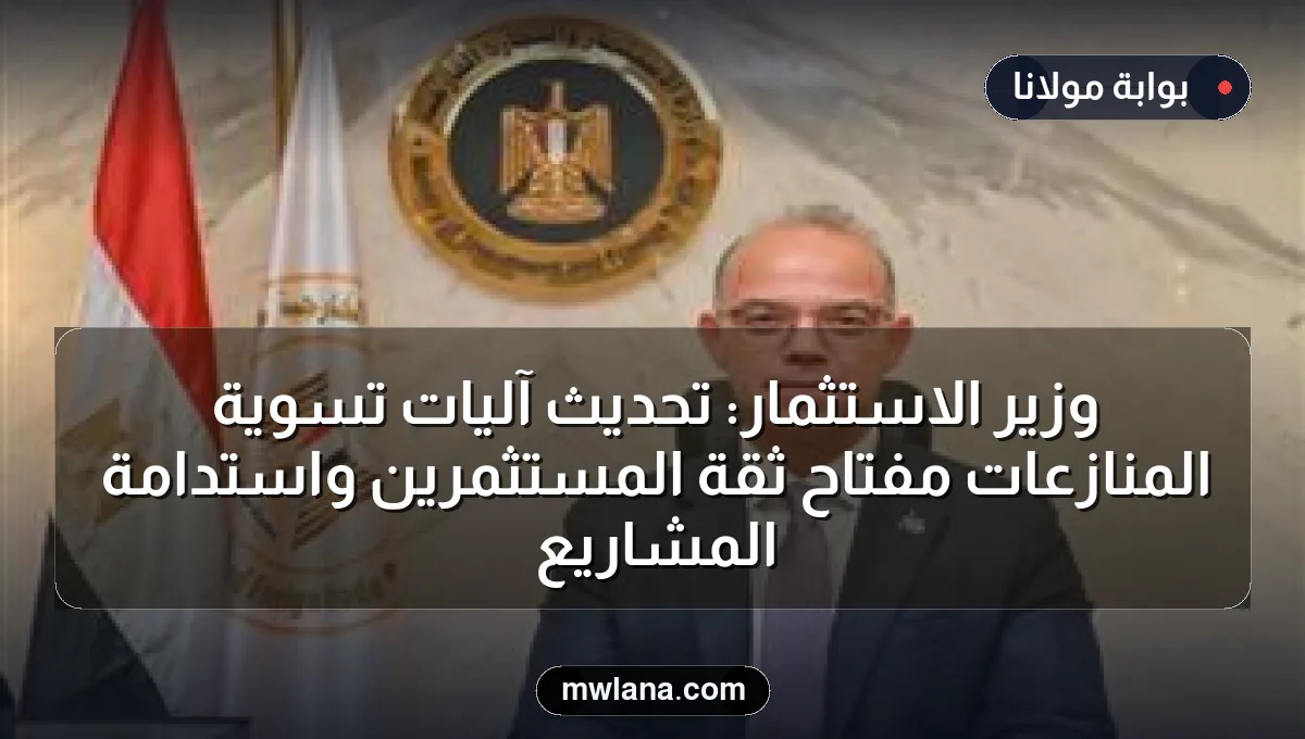 وزير الاستثمار: تحديث آليات تسوية المنازعات مفتاح ثقة المستثمرين واستدامة المشاريع