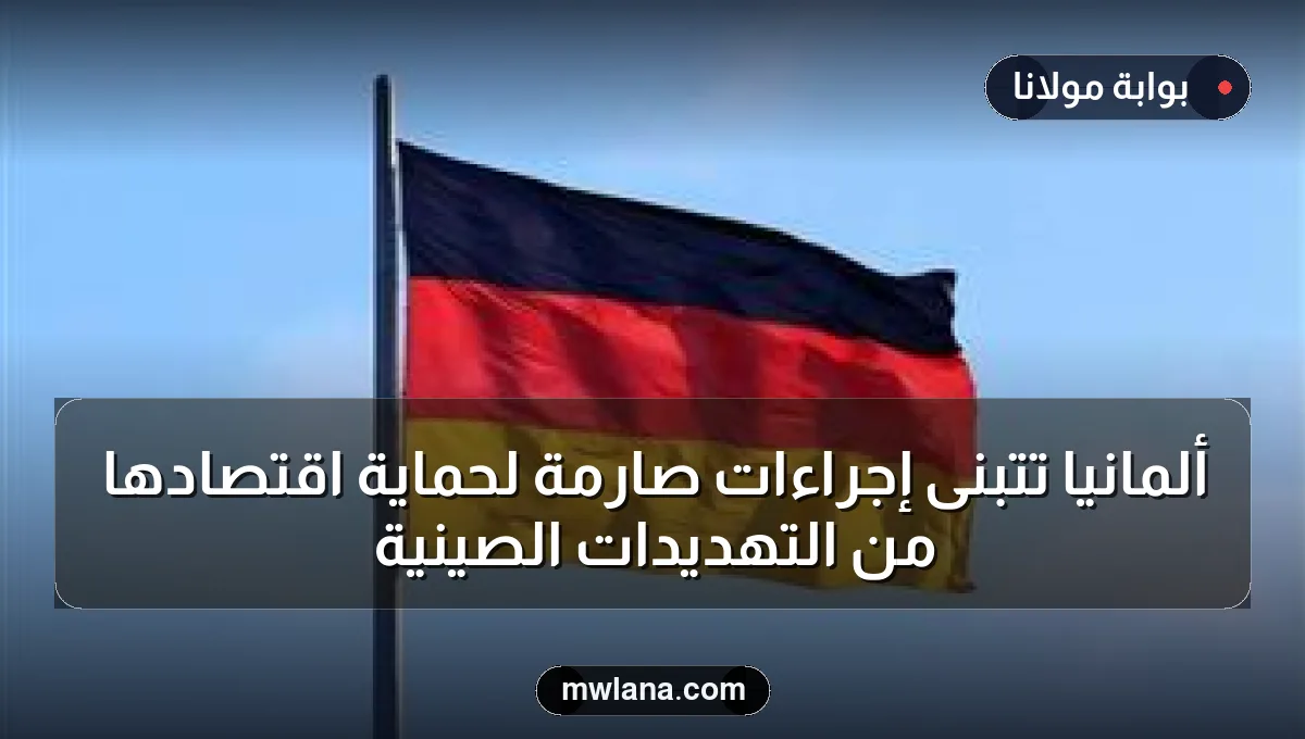 ألمانيا تتبنى إجراءات صارمة لحماية اقتصادها من التهديدات الصينية
