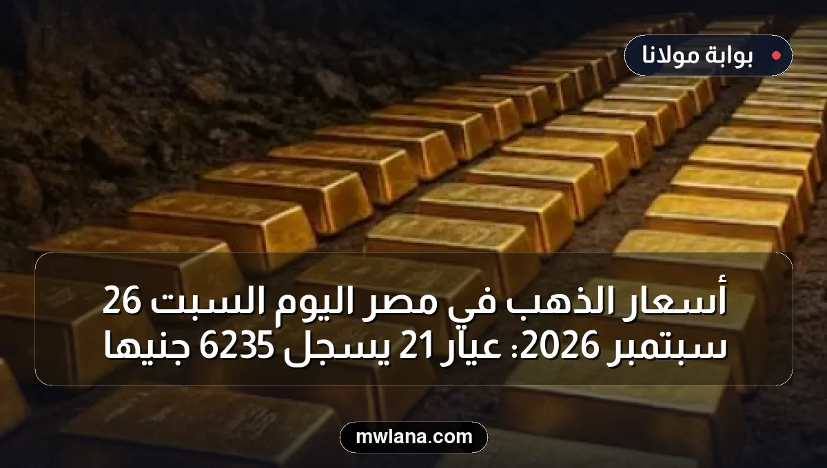 أسعار الذهب في مصر اليوم السبت 26 سبتمبر 2026: عيار 21 يسجل 6235 جنيهاً