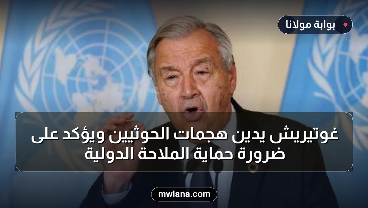غوتيريش يدين هجمات الحوثيين ويؤكد على ضرورة حماية الملاحة الدولية