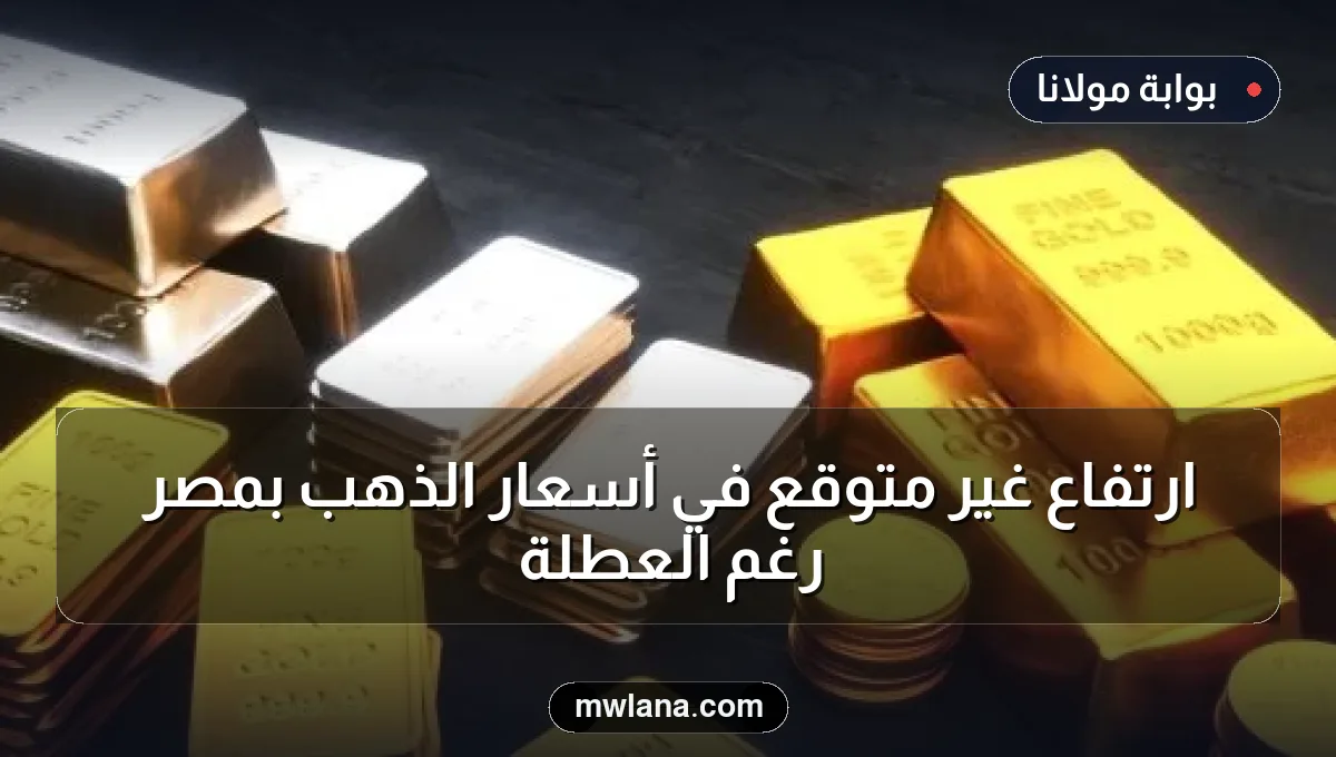 ارتفاع غير متوقع في أسعار الذهب بمصر رغم العطلة