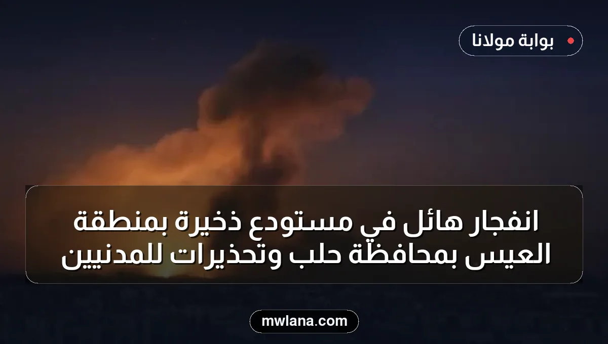انفجار هائل في مستودع ذخيرة بمنطقة العيس بمحافظة حلب وتحذيرات للمدنيين