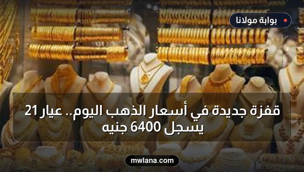 قفزة جديدة في أسعار الذهب اليوم.. عيار 21 يسجل 6400 جنيه