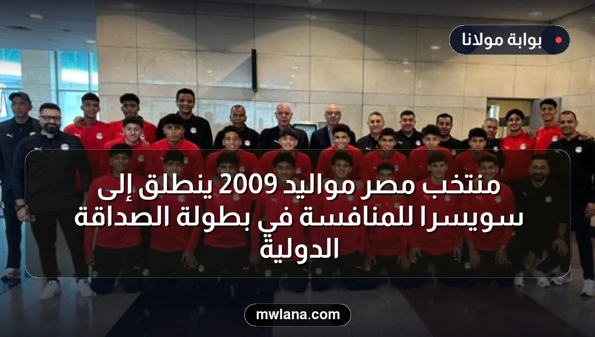 منتخب مصر مواليد 2009 ينطلق إلى سويسرا للمنافسة في بطولة الصداقة الدولية