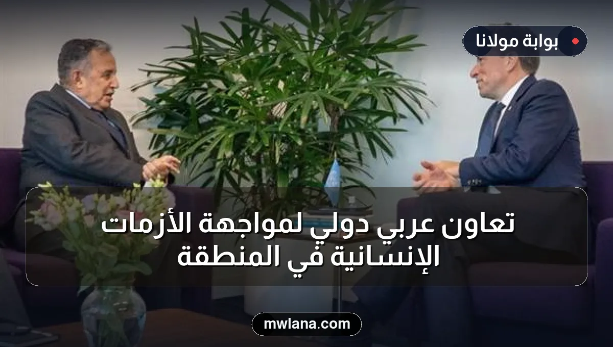 تعاون عربي دولي لمواجهة الأزمات الإنسانية في المنطقة