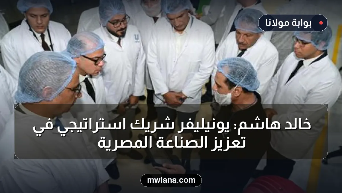 خالد هاشم: يونيليفر شريك استراتيجي في تعزيز الصناعة المصرية