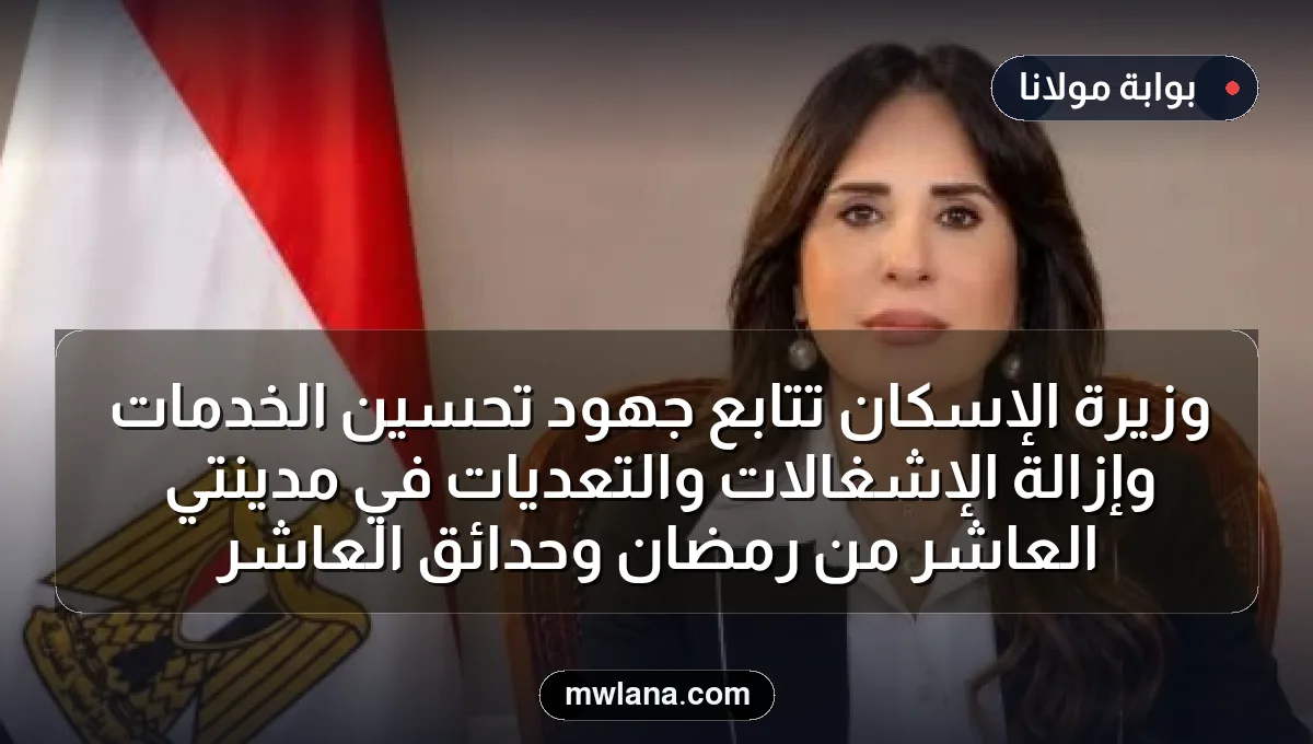 وزيرة الإسكان تتابع جهود تحسين الخدمات وإزالة الإشغالات والتعديات في مدينتي العاشر من رمضان وحدائق العاشر