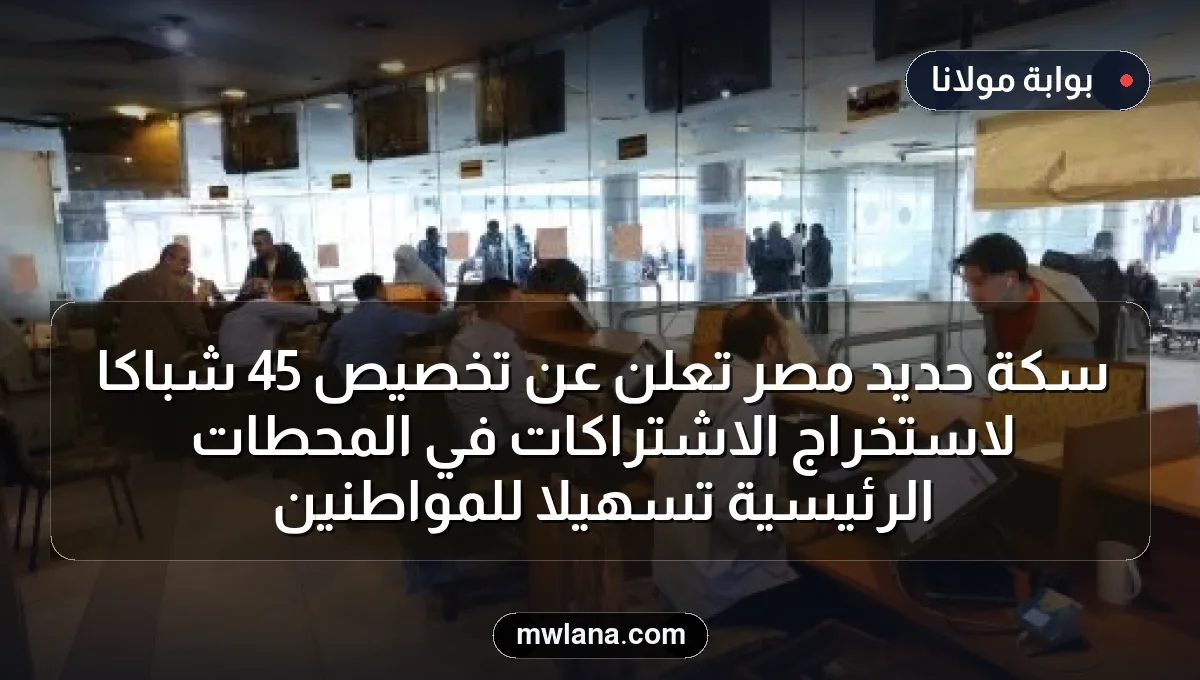 سكة حديد مصر تعلن عن تخصيص 45 شباكًا لاستخراج الاشتراكات في المحطات الرئيسية تسهيلاً للمواطنين