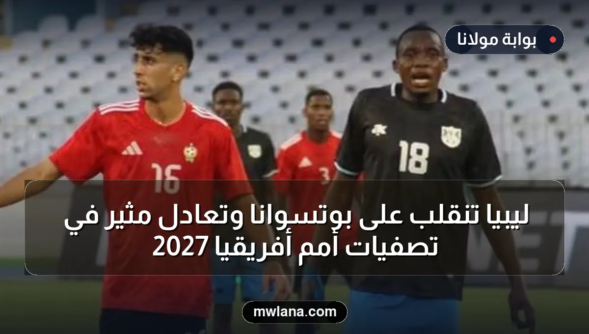 ليبيا تنقلب على بوتسوانا وتعادل مثير في تصفيات أمم أفريقيا 2027