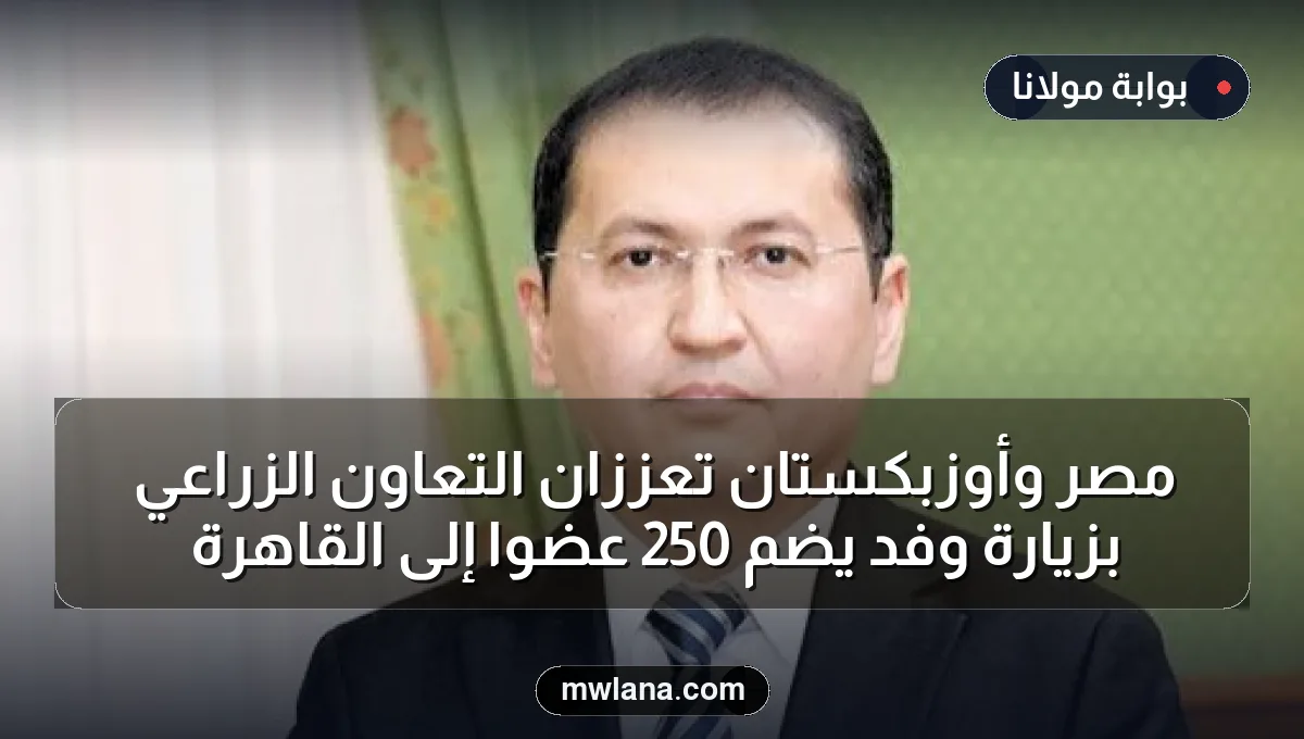 مصر وأوزبكستان تعززان التعاون الزراعي بزيارة وفد يضم 250 عضواً إلى القاهرة