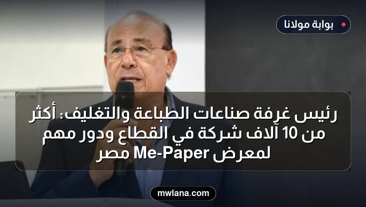 رئيس غرفة صناعات الطباعة والتغليف: أكثر من 10 آلاف شركة في القطاع ودور مهم لمعرض Paper-Me مصر