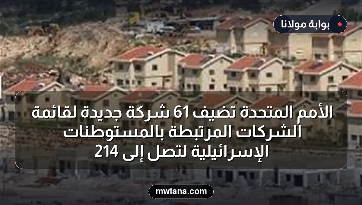 الأمم المتحدة تضيف 61 شركة جديدة لقائمة الشركات المرتبطة بالمستوطنات الإسرائيلية لتصل إلى 214