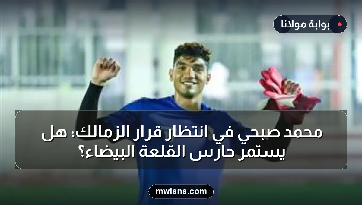 محمد صبحي في انتظار قرار الزمالك: هل يستمر حارس القلعة البيضاء؟