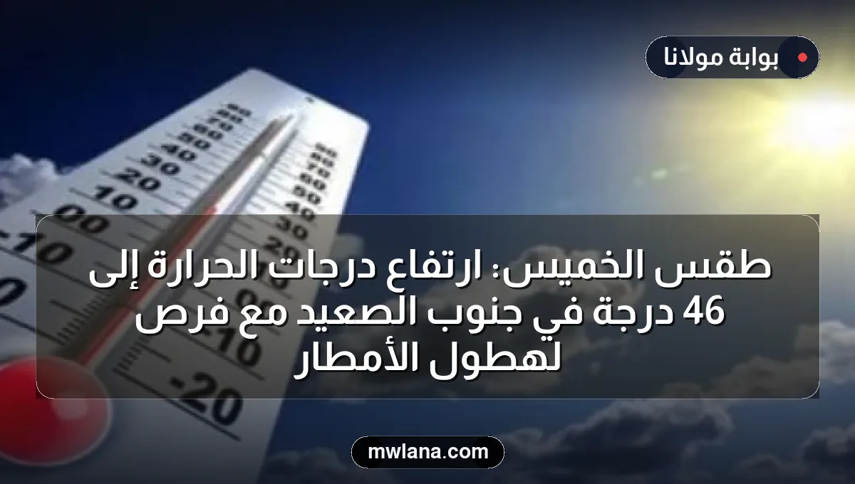 طقس الخميس: ارتفاع درجات الحرارة إلى 46 درجة في جنوب الصعيد مع فرص لهطول الأمطار