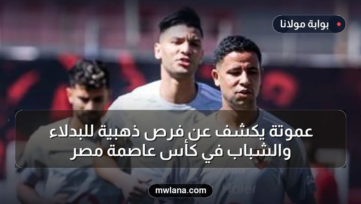 عموتة يكشف عن فرص ذهبية للبدلاء والشباب في كأس عاصمة مصر