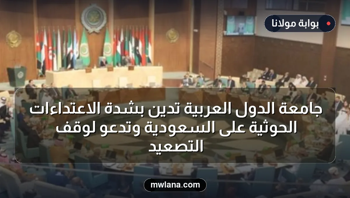 جامعة الدول العربية تُدين بشدة الاعتداءات الحوثية على السعودية وتدعو لوقف التصعيد