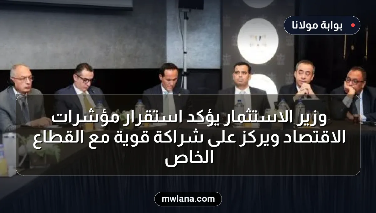 وزير الاستثمار يؤكد استقرار مؤشرات الاقتصاد ويركز على شراكة قوية مع القطاع الخاص