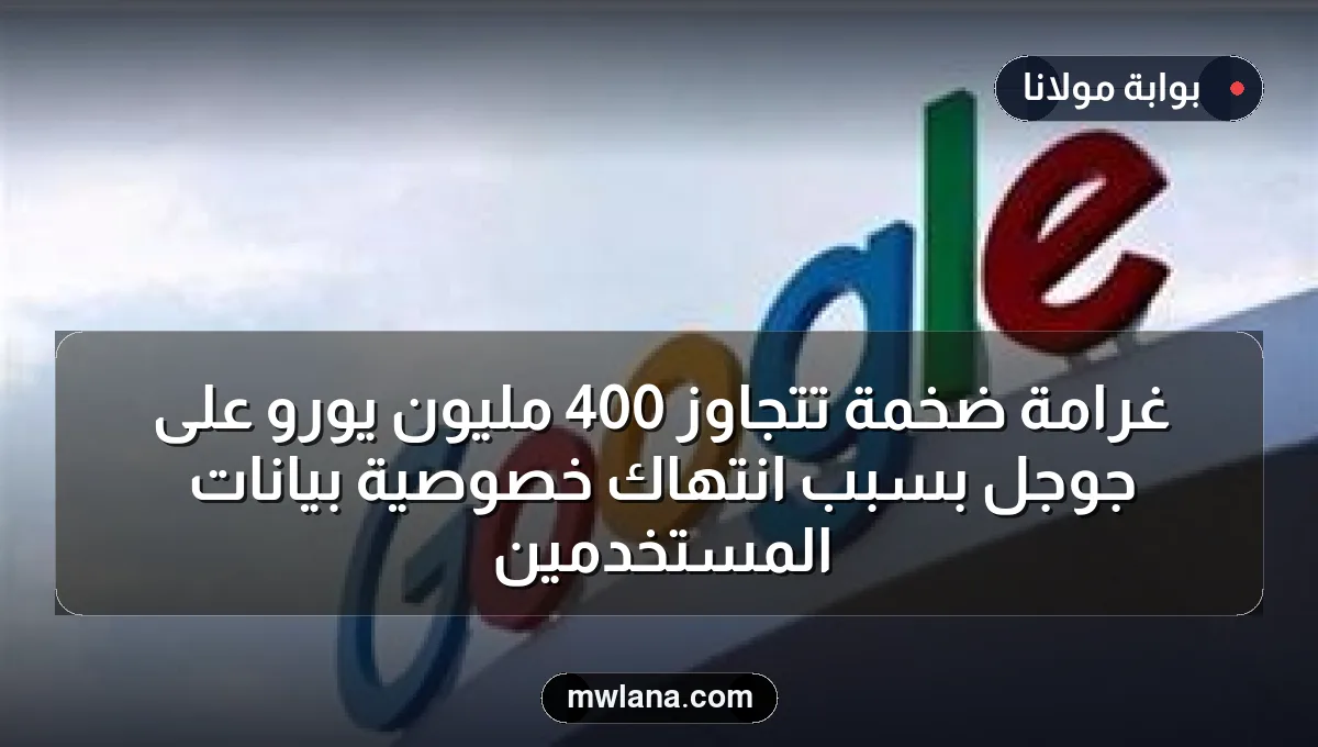 غرامة ضخمة تتجاوز 400 مليون يورو على جوجل بسبب انتهاك خصوصية بيانات المستخدمين