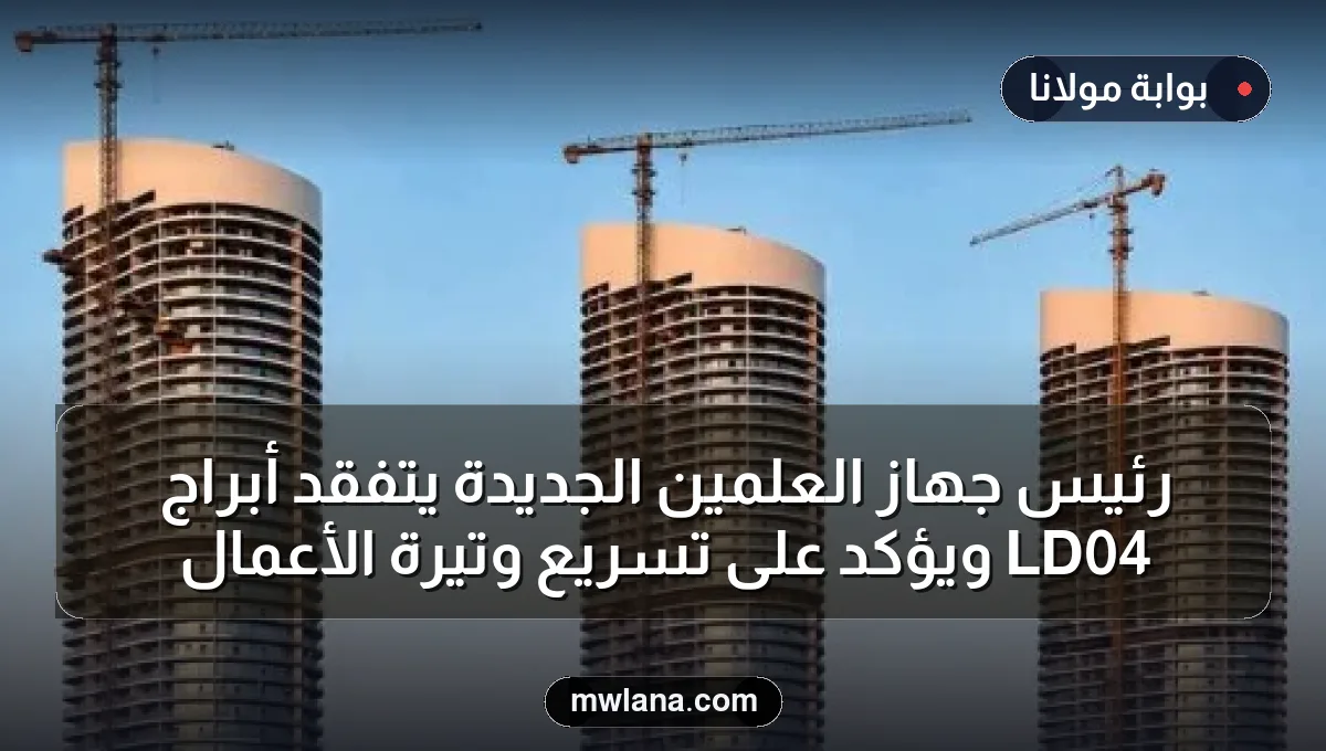 رئيس جهاز العلمين الجديدة يتفقد أبراج LD04 ويؤكد على تسريع وتيرة الأعمال