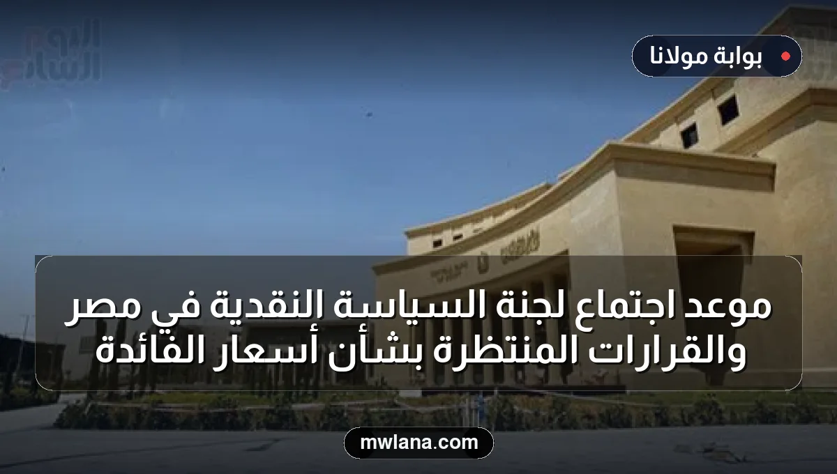موعد اجتماع لجنة السياسة النقدية في مصر والقرارات المنتظرة بشأن أسعار الفائدة