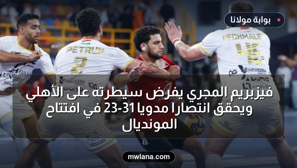 فيزبريم المجري يفرض سيطرته على الأهلي ويحقق انتصارًا مدويًا 31-23 في افتتاح المونديال