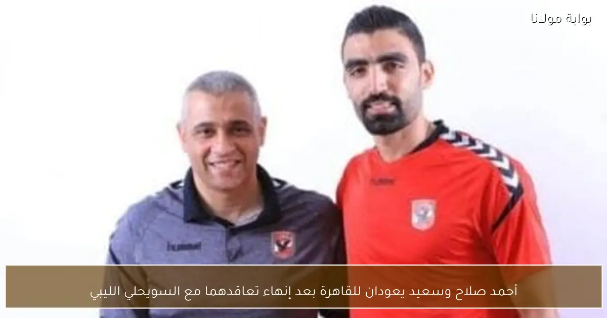 أحمد صلاح وسعيد يعودان للقاهرة بعد إنهاء تعاقدهما مع السويحلي الليبي