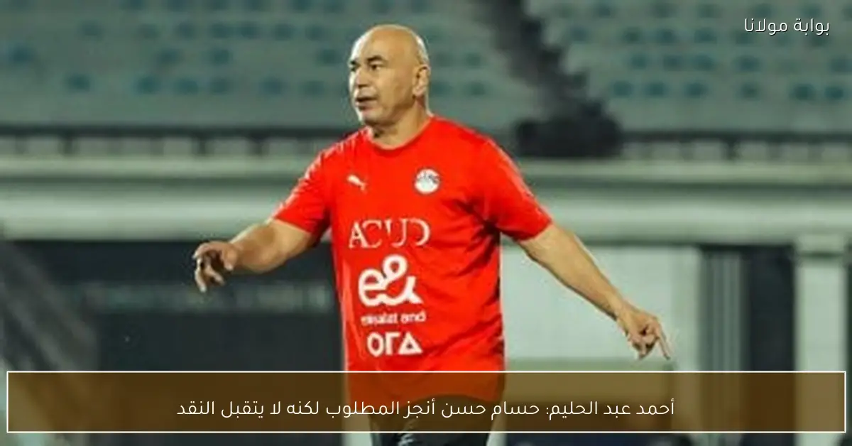 أحمد عبد الحليم: حسام حسن أنجز المطلوب لكنه لا يتقبل النقد
