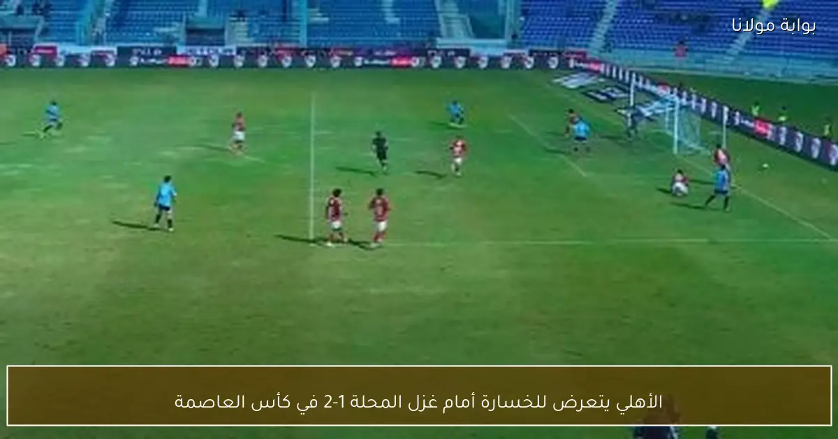 الأهلي يتعرض للخسارة أمام غزل المحلة 1-2 في كأس العاصمة