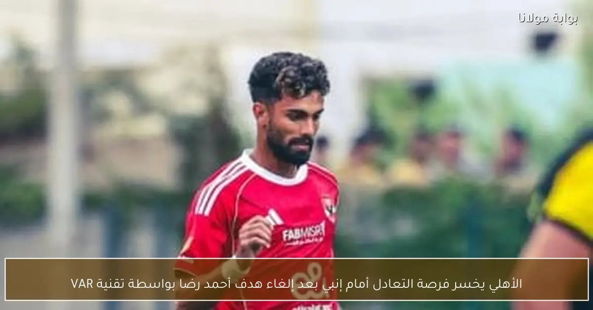 الأهلي يخسر فرصة التعادل أمام إنبي بعد إلغاء هدف أحمد رضا بواسطة تقنية VAR