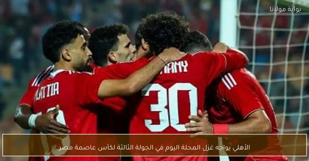 الأهلي يواجه غزل المحلة اليوم في الجولة الثالثة لكأس عاصمة مصر