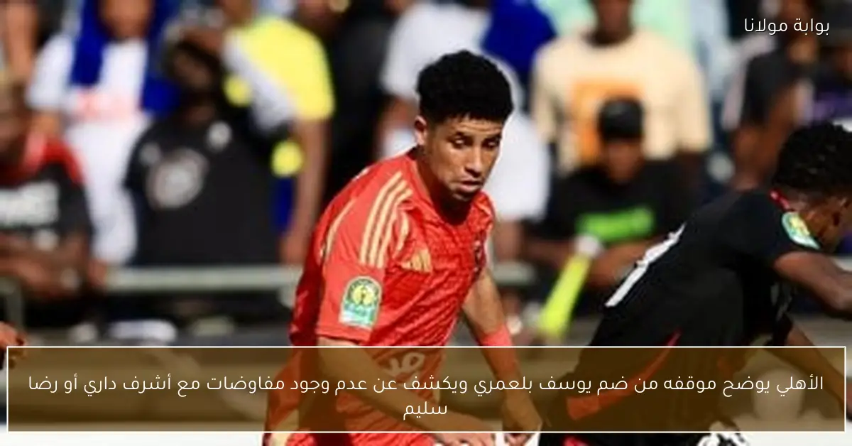 الأهلي يوضح موقفه من ضم يوسف بلعمري ويكشف عن عدم وجود مفاوضات مع أشرف داري أو رضا سليم