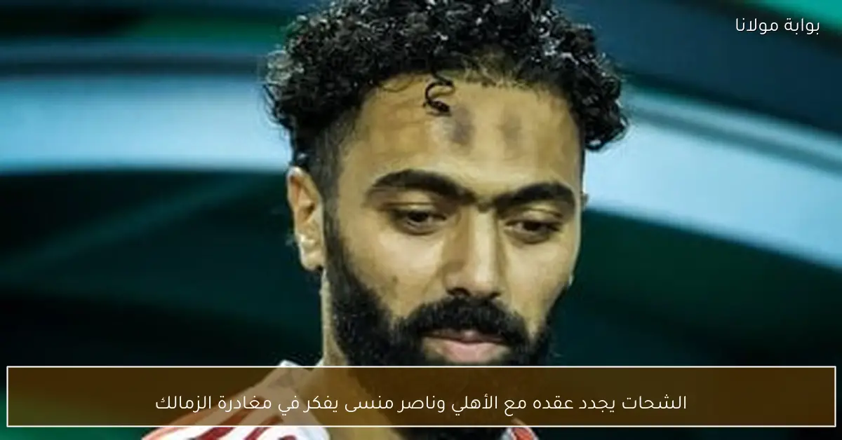 الشحات يجدد عقده مع الأهلي وناصر منسى يفكر في مغادرة الزمالك