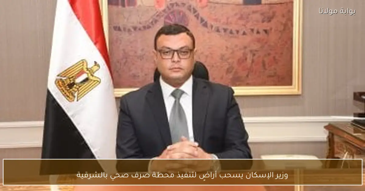 وزير الإسكان يسحب أراضٍ لتنفيذ محطة صرف صحي بالشرقية
