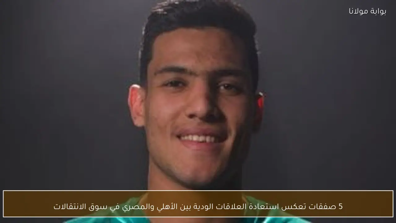 5 صفقات تعكس استعادة العلاقات الودية بين الأهلي والمصري في سوق الانتقالات