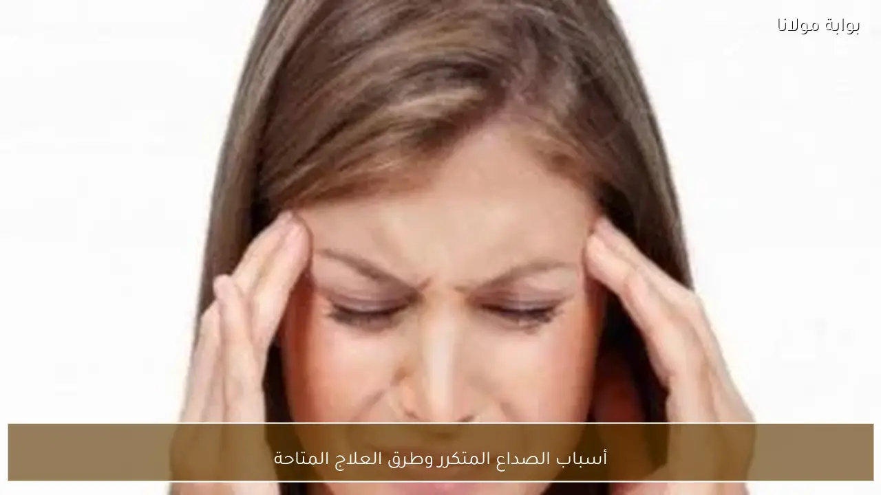 أسباب الصداع المتكرر وطرق العلاج المتاحة