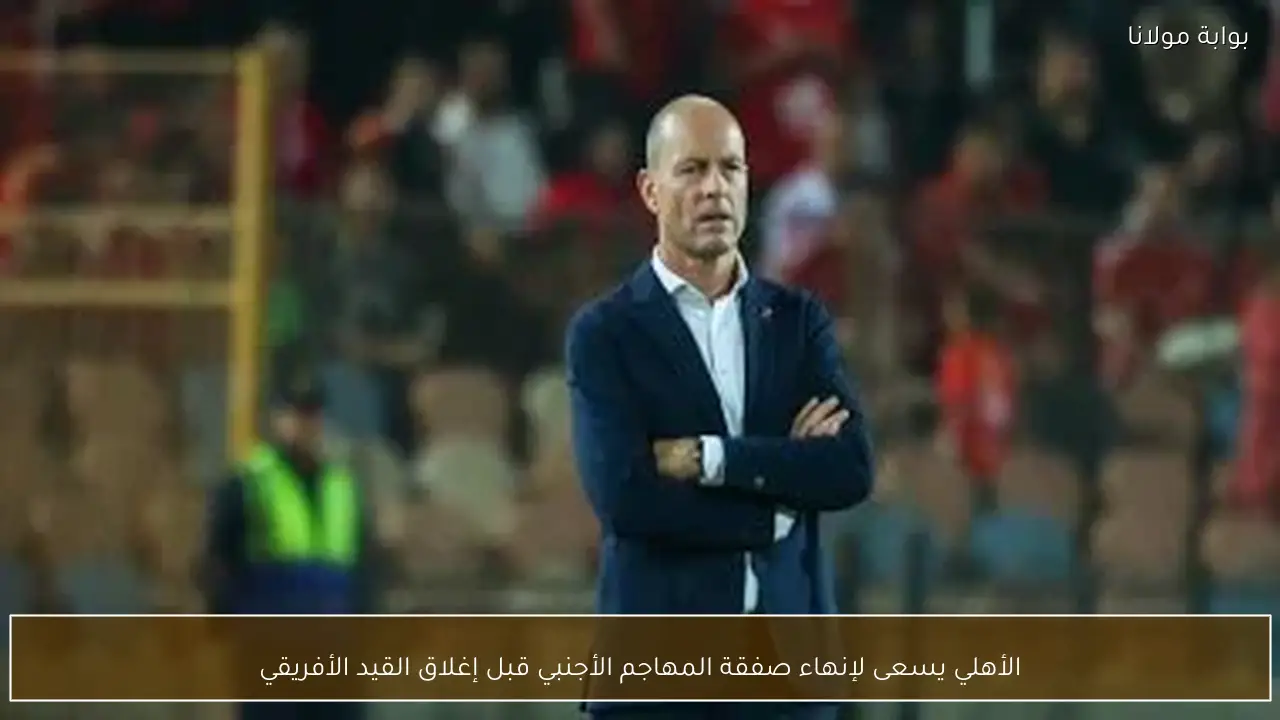 الأهلي يسعى لإنهاء صفقة المهاجم الأجنبي قبل إغلاق القيد الأفريقي