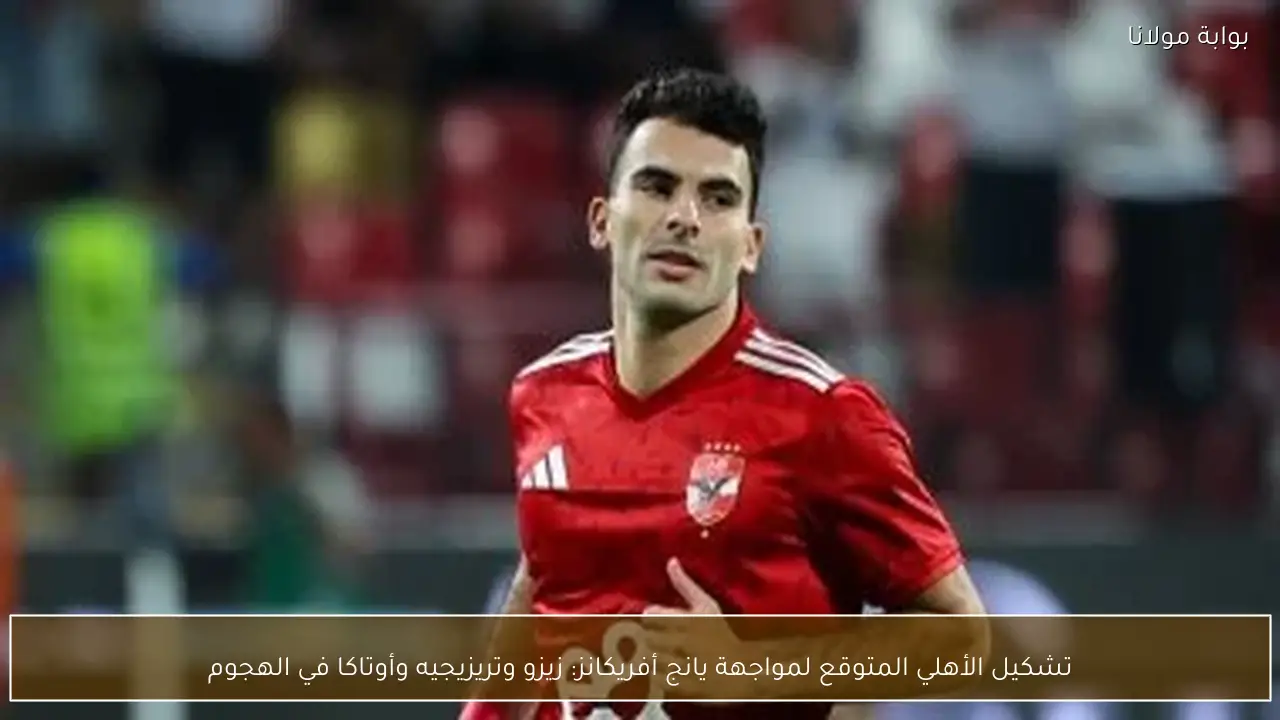 تشكيل الأهلي المتوقع لمواجهة يانج أفريكانز: زيزو وتريزيجيه وأوتاكا في الهجوم