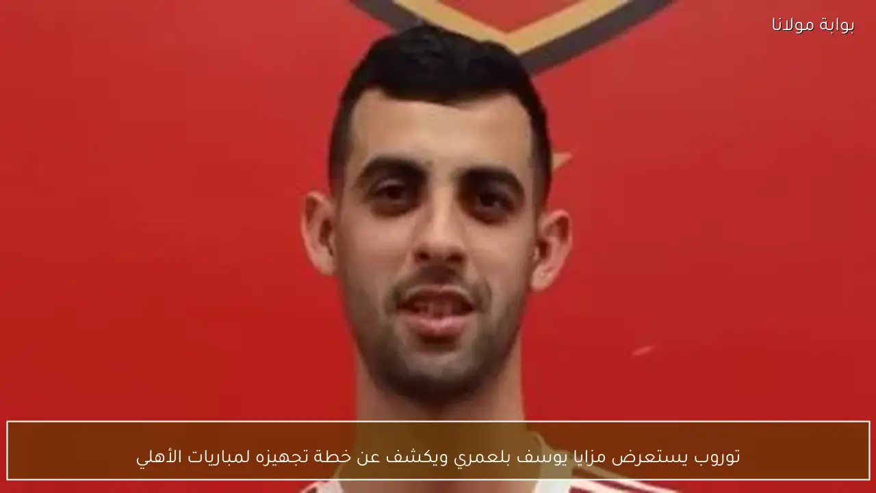 توروب يستعرض مزايا يوسف بلعمري ويكشف عن خطة تجهيزه لمباريات الأهلي