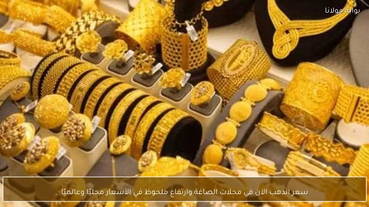 سعر الذهب الآن في محلات الصاغة وارتفاع ملحوظ في الأسعار محليًا وعالميًا