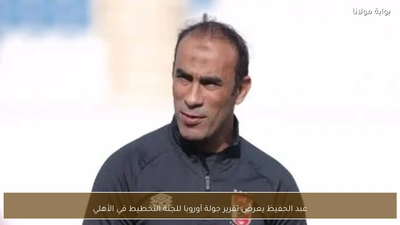 عبد الحفيظ يعرض تقرير جولة أوروبا للجنة التخطيط في الأهلي