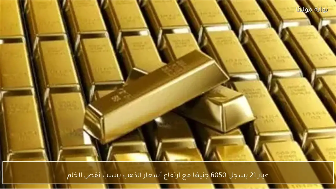 عيار 21 يسجل 6050 جنيهًا مع ارتفاع أسعار الذهب بسبب نقص الخام
